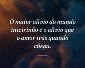 O maior alívio do mundo inteirinho é o alívio que o amor trás quando chega.