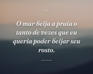 O mar beija a praia o tanto de vezes que eu queria poder beijar seu rosto.