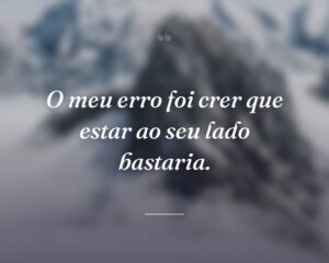 O meu erro foi crer que estar ao seu lado bastaria.