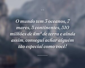 O mundo tem 3 oceanos, 7 mares, 5 continentes, 510 milhões de km² de terra e ainda assim, consegui achar alguém tão especial como você!