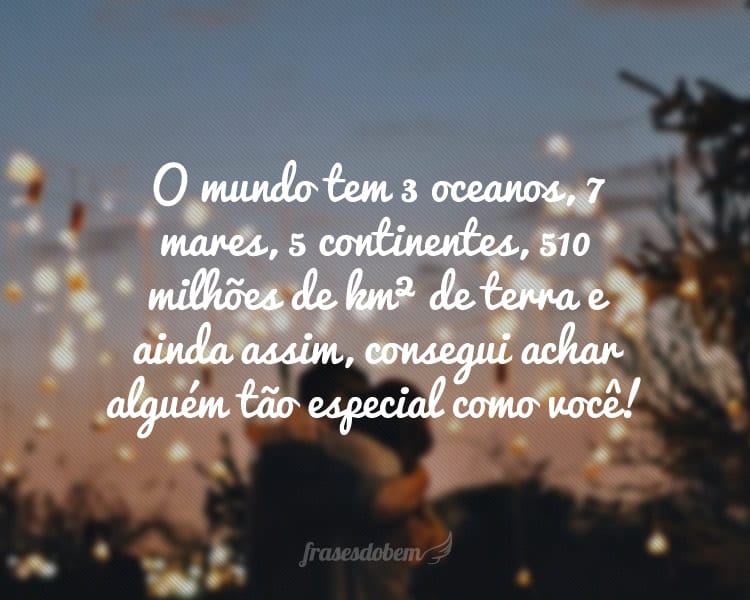 O mundo tem 3 oceanos, 7 mares, 5 continentes, 510 milhões de km² de terra e ainda assim, consegui achar alguém tão especial como você!