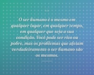 O ser humano é o mesmo em qualquer lugar, em qualquer tempo, em qualquer que seja a sua condição. Você pode ser rico ou pobre, mas os problemas que afetam verdadeiramente o ser humano são os mesmos.