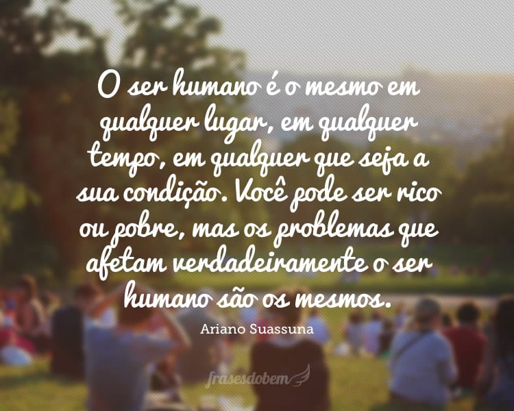 O ser humano é o mesmo em qualquer lugar, em qualquer tempo, em qualquer que seja a sua condição. Você pode ser rico ou pobre, mas os problemas que afetam verdadeiramente o ser humano são os mesmos.