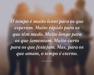 O tempo é muito lento para os que esperam. Muito rápido para os que têm medo. Muito longo para os que lamentam. Muito curto para os que festejam. Mas, para os que amam, o tempo é eterno.