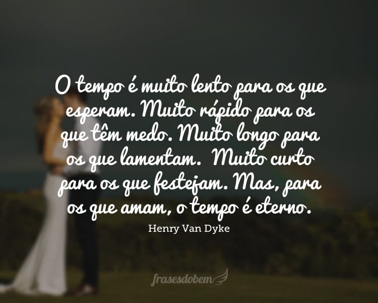 O tempo é muito lento para os que esperam. Muito rápido para os que têm medo. Muito longo para os que lamentam. Muito curto para os que festejam. Mas, para os que amam, o tempo é eterno.