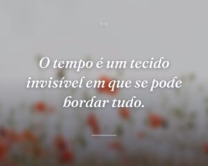 O tempo é um tecido invisível em que se pode bordar tudo.