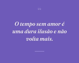 O tempo sem amor é uma dura ilusão e não volta mais.