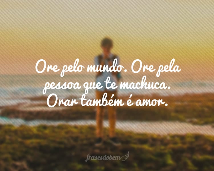 Ore pelo mundo. Ore pela pessoa que te machuca. Orar também é amor.