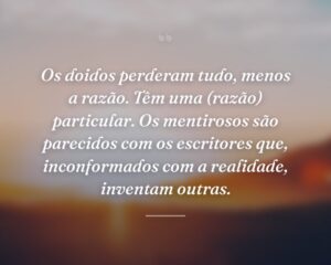 Os doidos perderam tudo, menos a razão. Têm uma (razão) particular. Os mentirosos são parecidos com os escritores que, inconformados com a realidade, inventam outras.