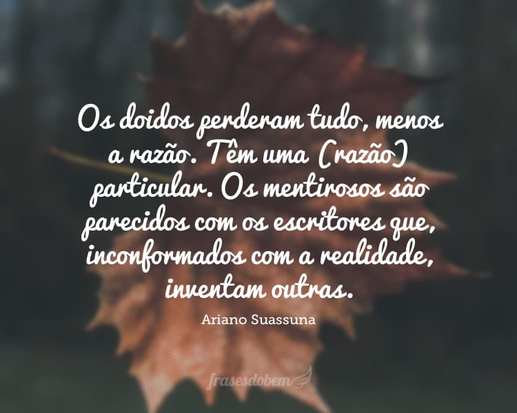 Os doidos perderam tudo, menos a razão. Têm uma (razão) particular. Os mentirosos são parecidos com os escritores que, inconformados com a realidade, inventam outras.