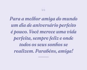 Para a melhor amiga do mundo um dia de aniversário perfeito é pouco. Você merece uma vida perfeita, sempre feliz e onde todos os seus sonhos se realizem. Parabéns, amiga!