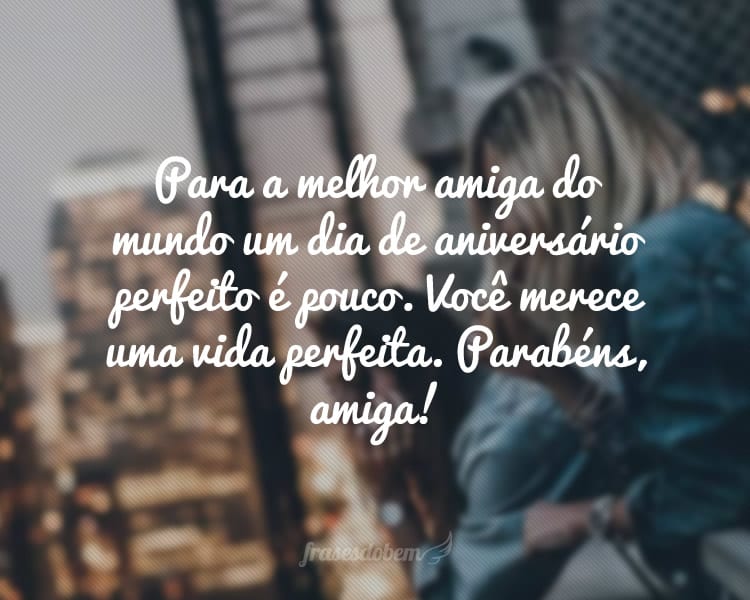 Para a melhor amiga do mundo um dia de aniversário perfeito é pouco. Você merece uma vida perfeita, sempre feliz e onde todos os seus sonhos se realizem. Parabéns, amiga!