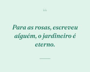 Para as rosas, escreveu alguém, o jardineiro é eterno.