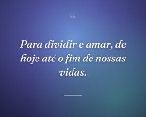 Para dividir e amar, de hoje até o fim de nossas vidas.
