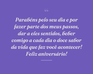 Parabéns pelo seu dia e por fazer parte dos meus passos, dar a eles sentidos, beber comigo a cada dia o doce sabor da vida que faz você acontecer! Feliz aniversário!