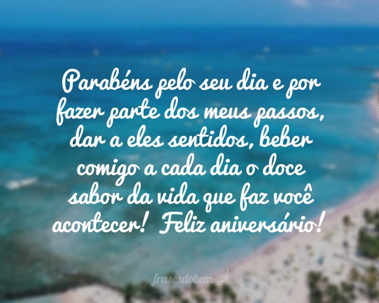 Parabéns pelo seu dia e por fazer parte dos meus passos, dar a eles sentidos, beber comigo a cada dia o doce sabor da vida que faz você acontecer! Feliz aniversário!