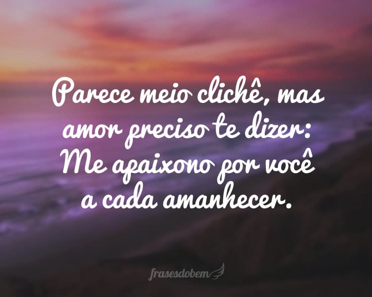 Parece meio clichê, mas amor preciso te dizer: Me apaixono por você a cada amanhecer.