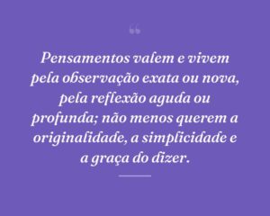 Pensamentos valem e vivem pela observação exata ou nova, pela reflexão aguda ou profunda; não menos querem a originalidade, a simplicidade e a graça do dizer.