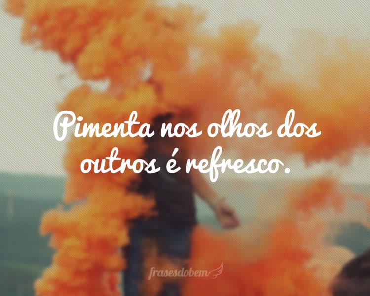 Pimenta nos olhos dos outros é refresco.