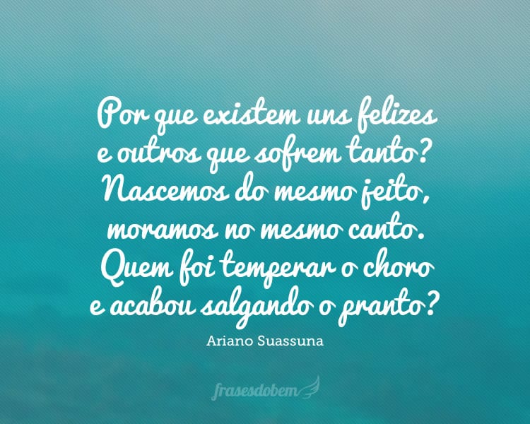 Por que existem uns felizes e outros que sofrem tanto? Nascemos do mesmo jeito, moramos no mesmo canto. Quem foi temperar o choro e acabou salgando o pranto?