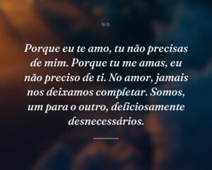 Porque eu te amo, tu não precisas de mim. Porque tu me amas, eu não preciso de ti. No amor, jamais nos deixamos completar. Somos, um para o outro, deliciosamente desnecessários.