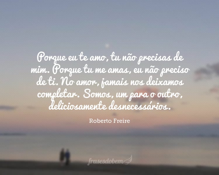 Porque eu te amo, tu não precisas de mim. Porque tu me amas, eu não preciso de ti. No amor, jamais nos deixamos completar. Somos, um para o outro, deliciosamente desnecessários.