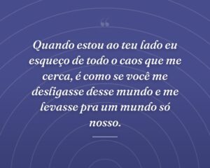 Quando estou ao teu lado eu esqueço de todo o caos que me cerca, é como se você me desligasse desse mundo e me levasse pra um mundo só nosso.