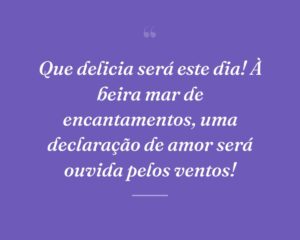 Que delicia será este dia! À beira mar de encantamentos, uma declaração de amor será ouvida pelos ventos!