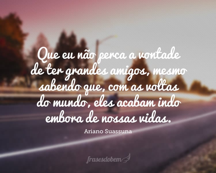 Que eu não perca a vontade de ter grandes amigos, mesmo sabendo que, com as voltas do mundo, eles acabam indo embora de nossas vidas.