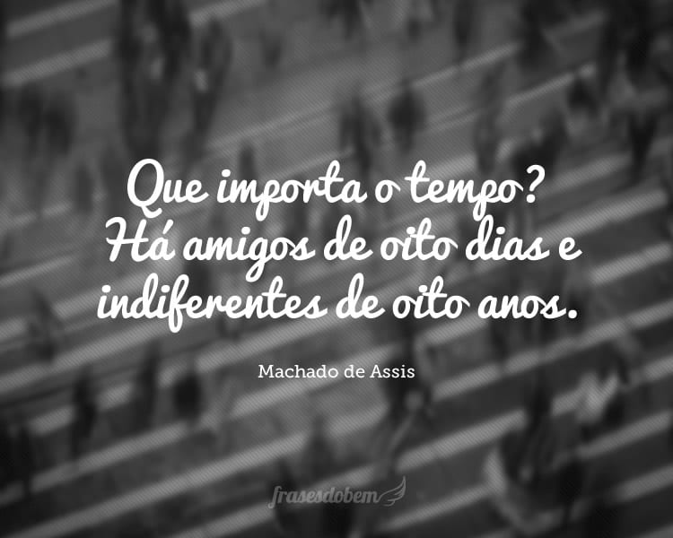 Que importa o tempo? Há amigos de oito dias e indiferentes de oito anos.