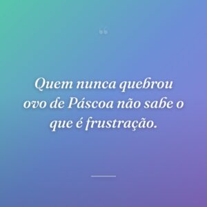 Quem nunca quebrou ovo de Páscoa não sabe o que é frustração.