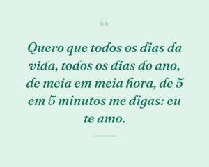Quero que todos os dias da vida, todos os dias do ano, de meia em meia hora, de 5 em 5 minutos me digas: eu te amo.