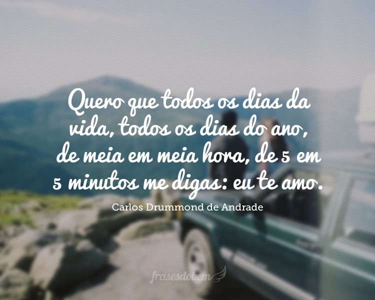 Quero que todos os dias da vida, todos os dias do ano, de meia em meia hora, de 5 em 5 minutos me digas: eu te amo.