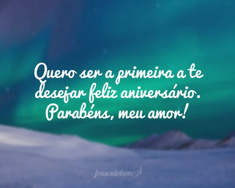 Quero ser a primeira a te desejar feliz aniversário. Parabéns, meu amor!