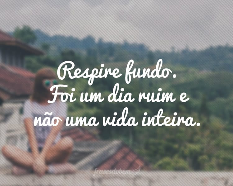 Respire fundo. Foi um dia ruim e não uma vida inteira.