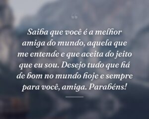 Saiba que você é a melhor amiga do mundo, aquela que me entende e que aceita do jeito que eu sou. Desejo tudo que há de bom no mundo hoje e sempre para você, amiga. Parabéns!