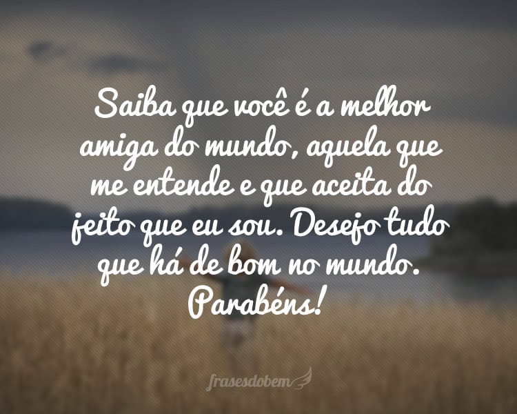 Saiba que você é a melhor amiga do mundo, aquela que me entende e que aceita do jeito que eu sou. Desejo tudo que há de bom no mundo hoje e sempre para você, amiga. Parabéns!