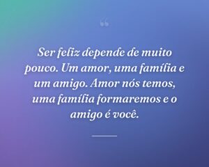 Ser feliz depende de muito pouco. Um amor, uma família e um amigo. Amor nós temos, uma família formaremos e o amigo é você.