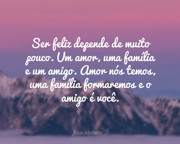 Ser feliz depende de muito pouco. Um amor, uma família e um amigo. Amor nós temos, uma família formaremos e o amigo é você.