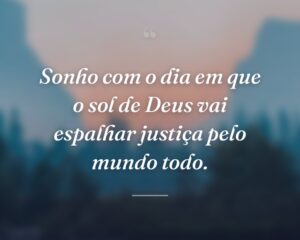 Sonho com o dia em que o sol de Deus vai espalhar justiça pelo mundo todo.