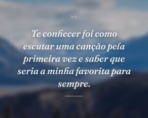 Te conhecer foi como escutar uma canção pela primeira vez e saber que seria a minha favorita para sempre.