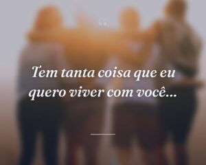 Tem tanta coisa que eu quero viver com você…