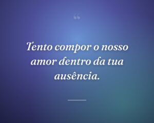 Tento compor o nosso amor dentro da tua ausência.