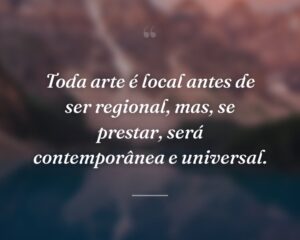 Toda arte é local antes de ser regional, mas, se prestar, será contemporânea e universal.