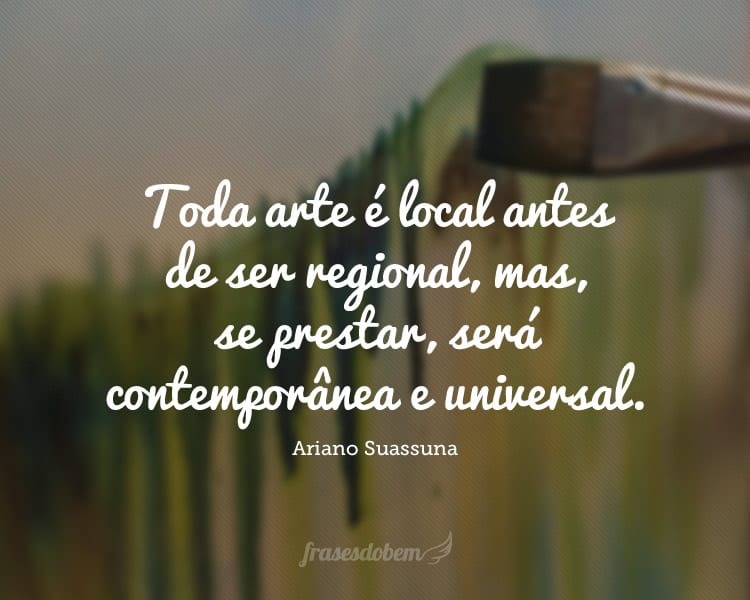 Toda arte é local antes de ser regional, mas, se prestar, será contemporânea e universal.