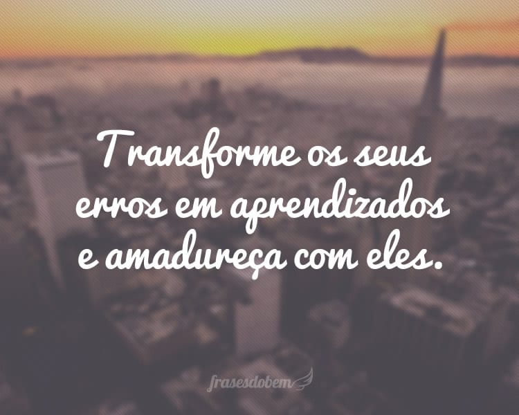 Transforme os seus erros em aprendizados e amadureça com eles.