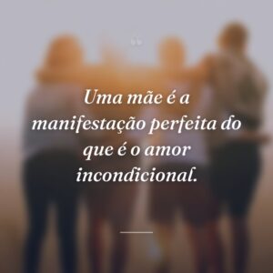 Uma mãe é a manifestação perfeita do que é o amor incondicional.