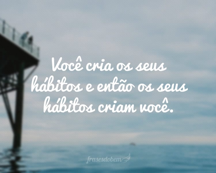 Você cria os seus hábitos e então os seus hábitos criam você.