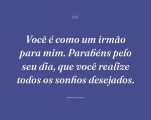 Você é como um irmão para mim. Parabéns pelo seu dia, que você realize todos os sonhos desejados.