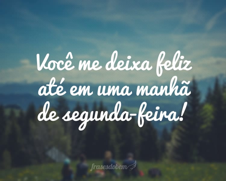 Você me deixa feliz até em uma manhã de segunda-feira!